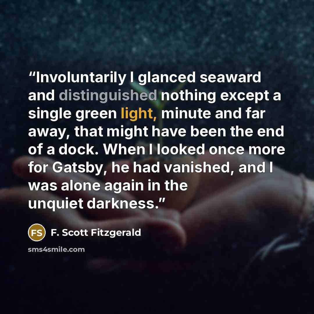 “Involuntarily I glanced seaward and distinguished nothing except a single green light, minute and far away, that might have been the end of a dock. When I looked once more for Gatsby, he had vanished, and I was alone again in the unquiet darkness.” quote by F. Scott Fitzgerald