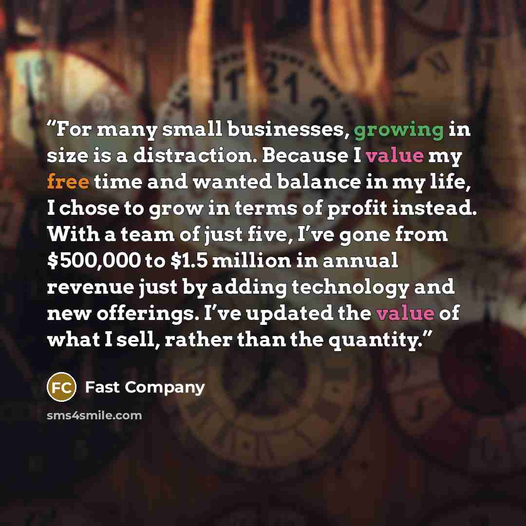 “For many small businesses, growing in size is a distraction. Because I value my free time and wanted balance in my life, I chose to grow in terms of profit instead. With a team of just five, I’ve gone from $500,000 to $1.5 million in annual revenue just by adding technology and new offerings. I’ve…” quote by Fast Company