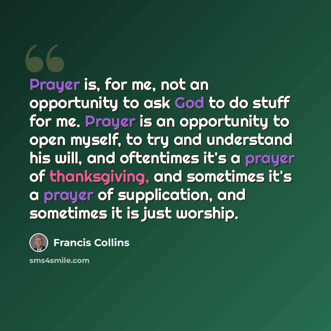 “Prayer is, for me, not an opportunity to ask God to do stuff for me. Prayer is an opportunity to open myself, to try and understand his will, and oftentimes it's a prayer of thanksgiving, and sometimes it's a prayer of supplication, and sometimes it is just worship.” quote by Francis Collins