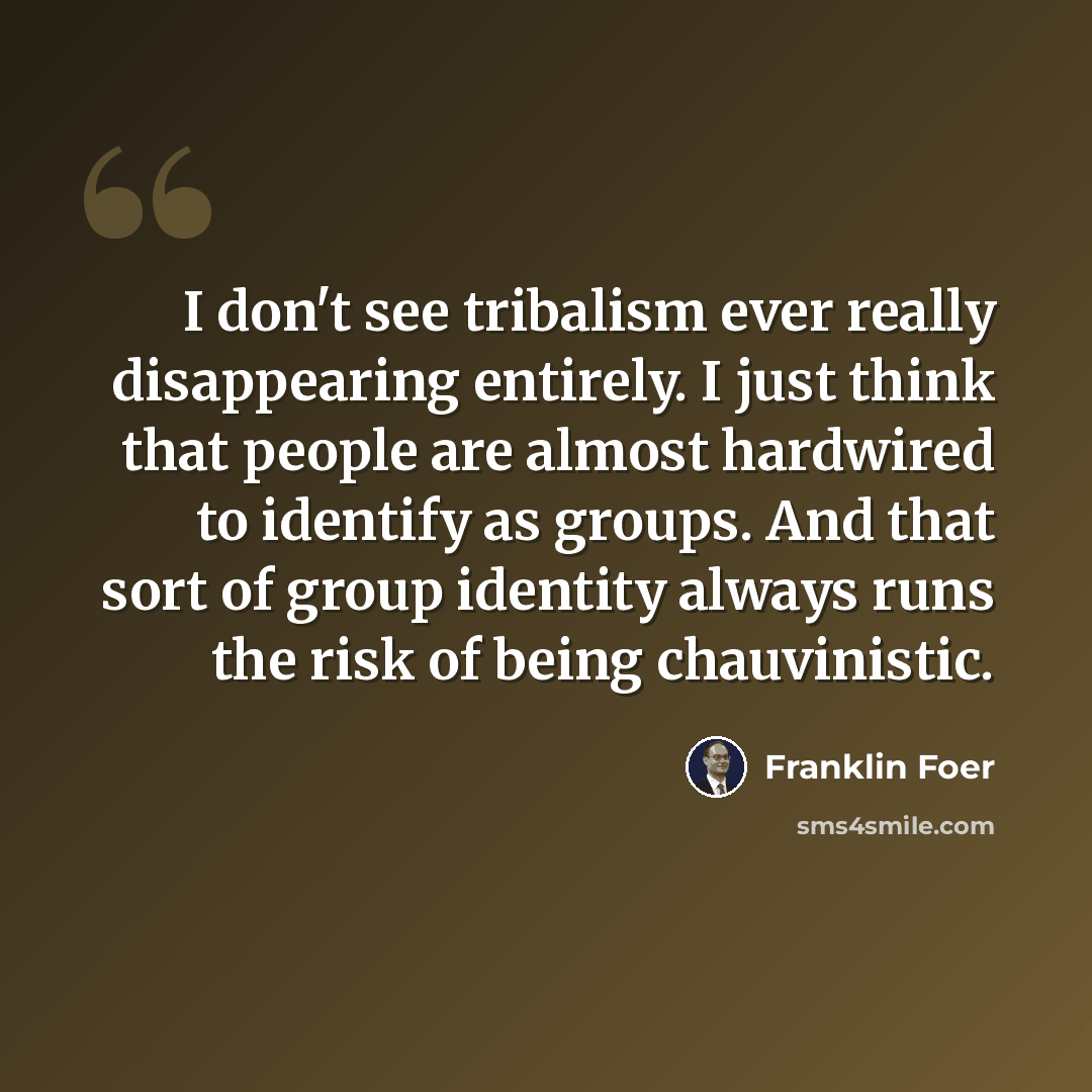 “I don't see tribalism ever really disappearing entirely. I just think that people are almost hardwired to identify as groups. And that sort of group identity always runs the risk of being chauvinistic.” quote by Franklin Foer