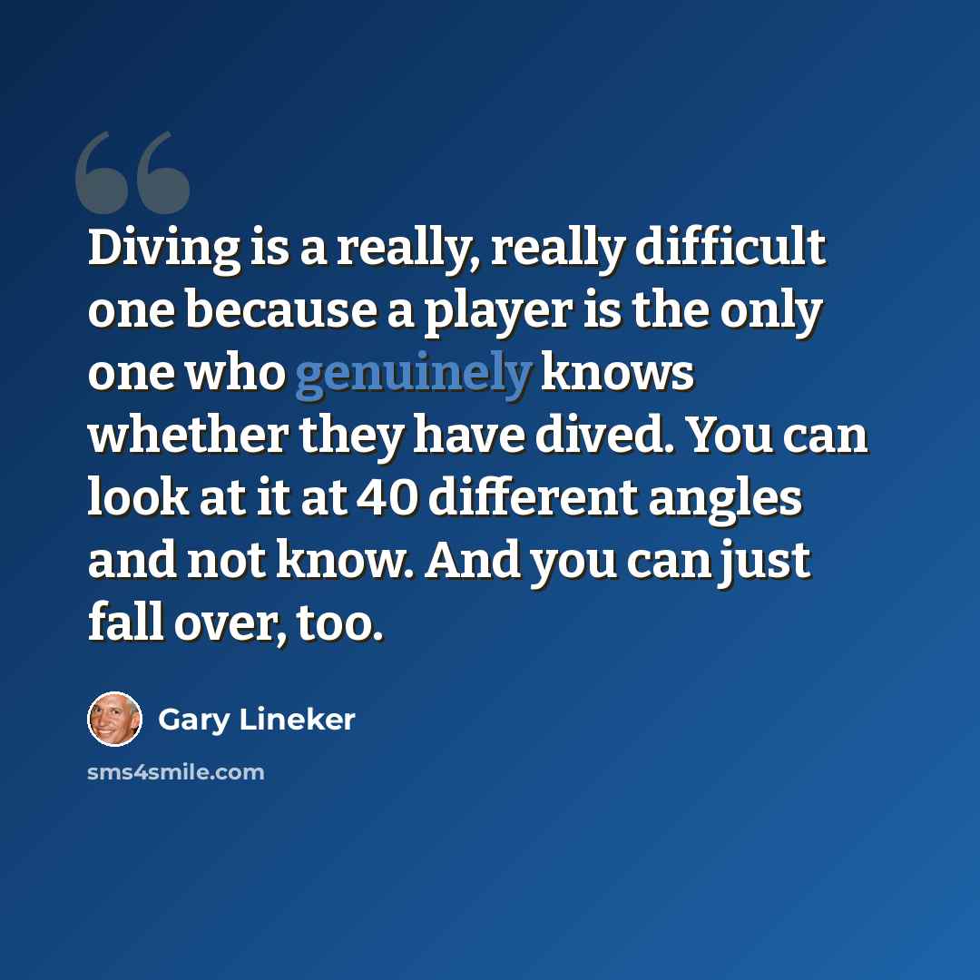 “Diving is a really, really difficult one because a player is the only one who genuinely knows whether they have dived. You can look at it at 40 different angles and not know. And you can just fall over, too.” quote by Gary Lineker