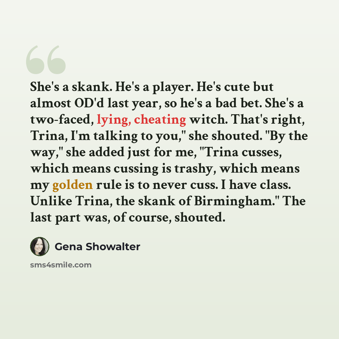 “She's a skank. He's a player. He's cute but almost OD'd last year, so he's a bad bet. She's a two-faced, lying, cheating witch. That's right, Trina, I'm talking to you," she shouted. "By the way," she added just for me, "Trina cusses, which means cussing is trashy, which means my golden rule is to…” quote by Gena Showalter