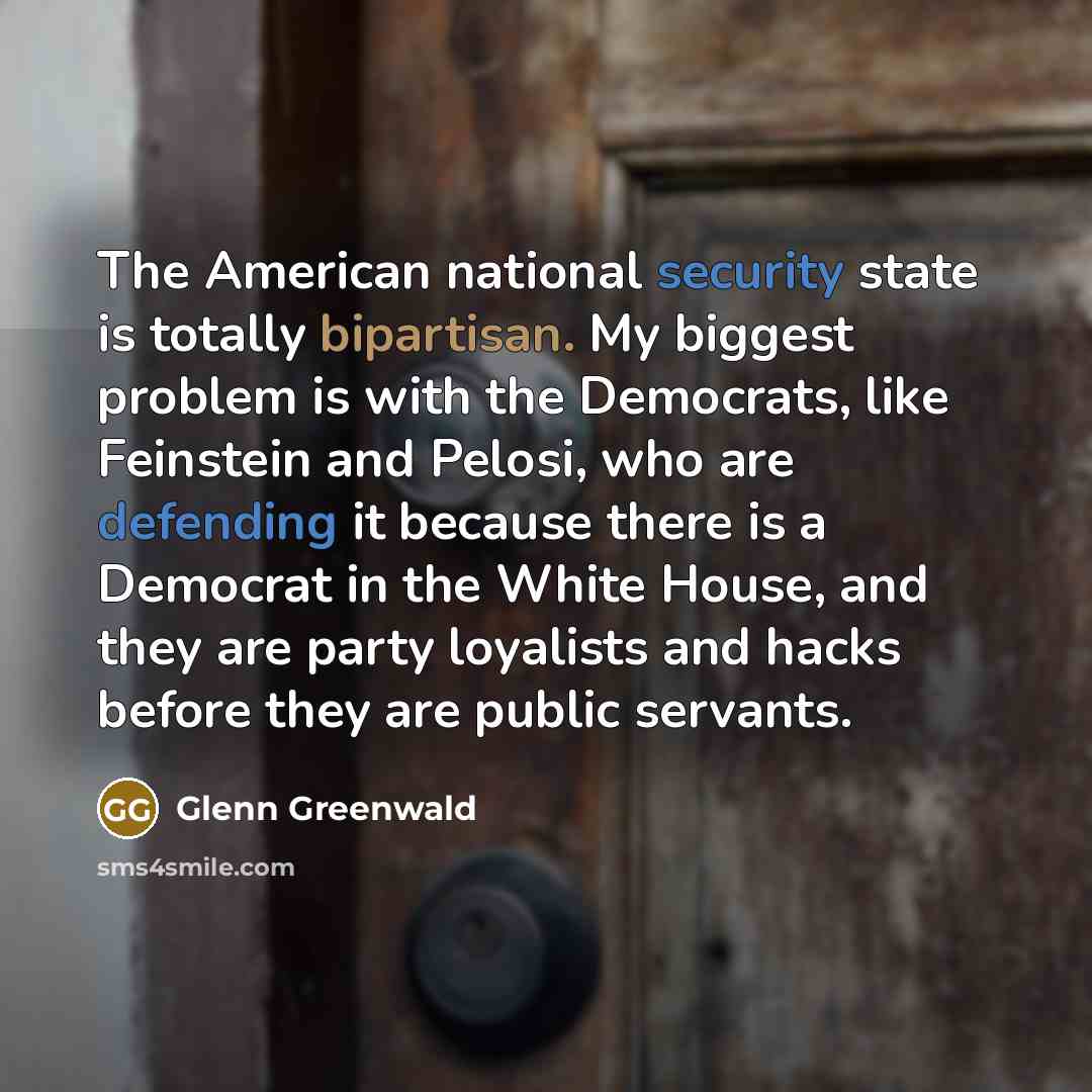 “The American national security state is totally bipartisan. My biggest problem is with the Democrats, like Feinstein and Pelosi, who are defending it because there is a Democrat in the White House, and they are party loyalists and hacks before they are public servants.” quote by Glenn Greenwald
