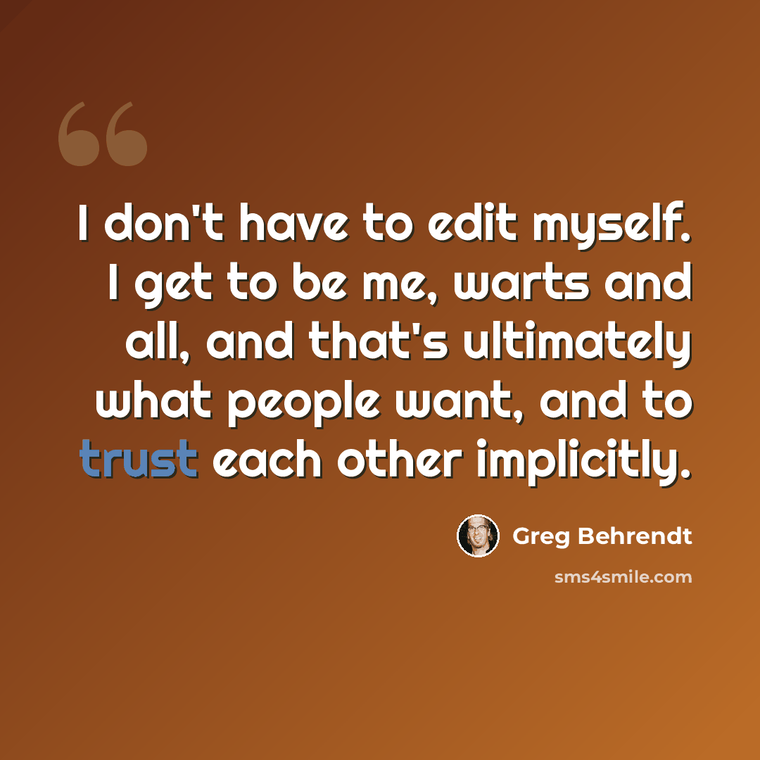 “I don't have to edit myself. I get to be me, warts and all, and that's ultimately what people want, and to trust each other implicitly.” quote by Greg Behrendt