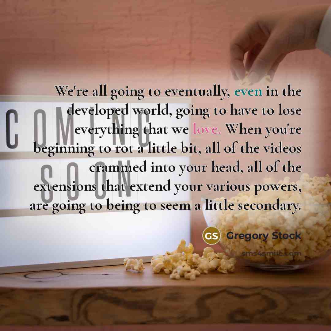 “We're all going to eventually, even in the developed world, going to have to lose everything that we love. When you're beginning to rot a little bit, all of the videos crammed into your head, all of the extensions that extend your various powers, are going to being to seem a little secondary.” quote by Gregory Stock