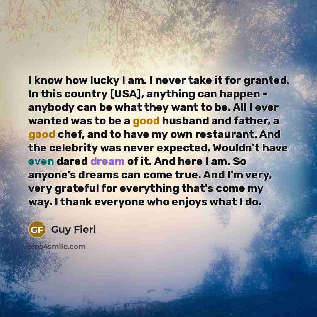 “I know how lucky I am. I never take it for granted. In this country [USA], anything can happen - anybody can be what they want to be. All I ever wanted was to be a good husband and father, a good chef, and to have my own restaurant. And the celebrity was never expected. Wouldn't have even dared…” quote by Guy Fieri