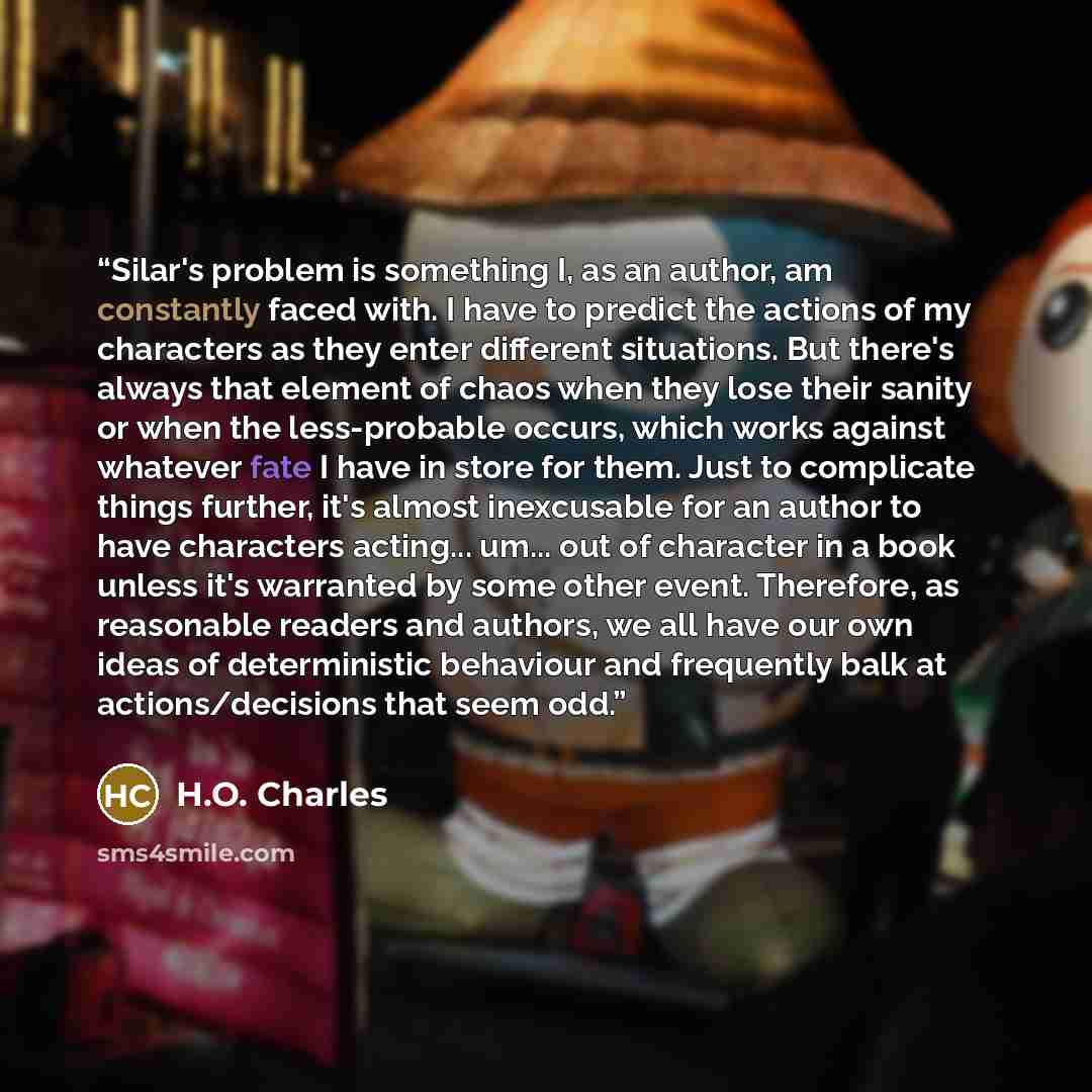 “Silar's problem is something I, as an author, am constantly faced with. I have to predict the actions of my characters as they enter different situations. But there's always that element of chaos when they lose their sanity or when the less-probable occurs, which works against whatever fate I have…” quote by H.O. Charles