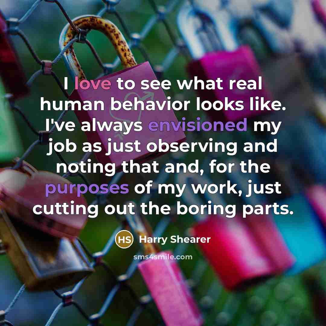“I love to see what real human behavior looks like. I've always envisioned my job as just observing and noting that and, for the purposes of my work, just cutting out the boring parts.” quote by Harry Shearer