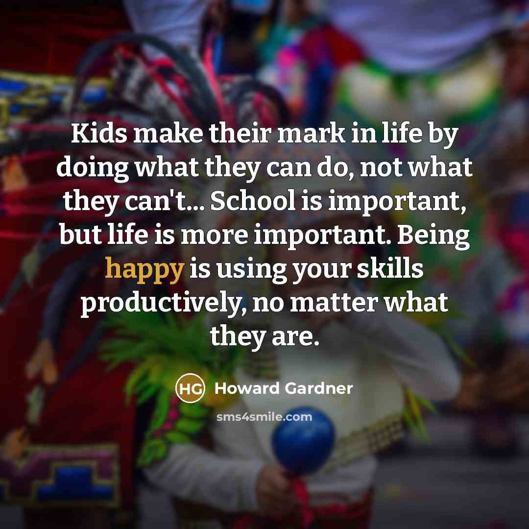 “Kids make their mark in life by doing what they can do, not what they can't... School is important, but life is more important. Being happy is using your skills productively, no matter what they are.” quote by Howard Gardner