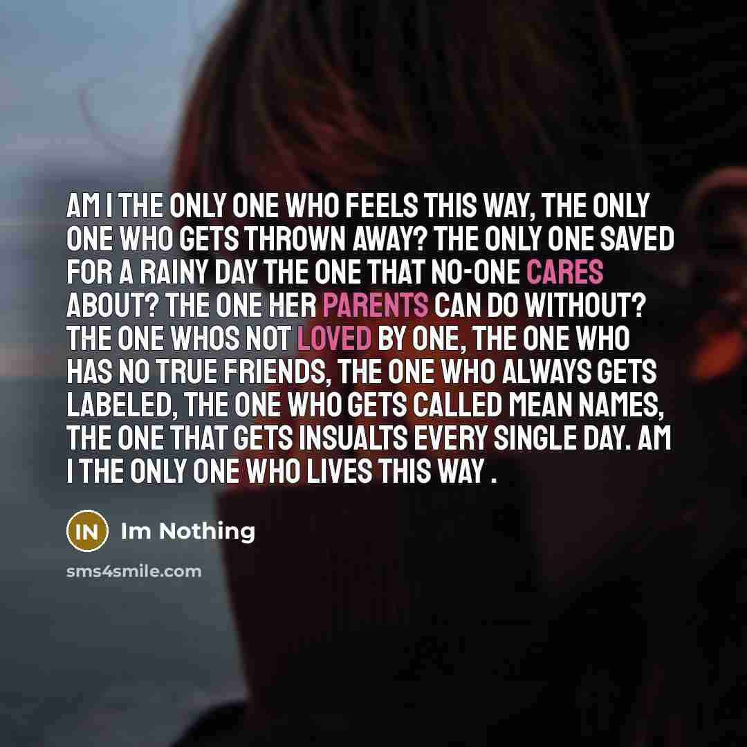 “Am I the only one who feels this way, the only one who gets thrown away? the only one saved for a rainy day the one that No-one cares about? the one her parents can do without? the one whos not loved by one, the one who has no true friends, the one who always gets labeled, the one who gets called…” quote by Im Nothing