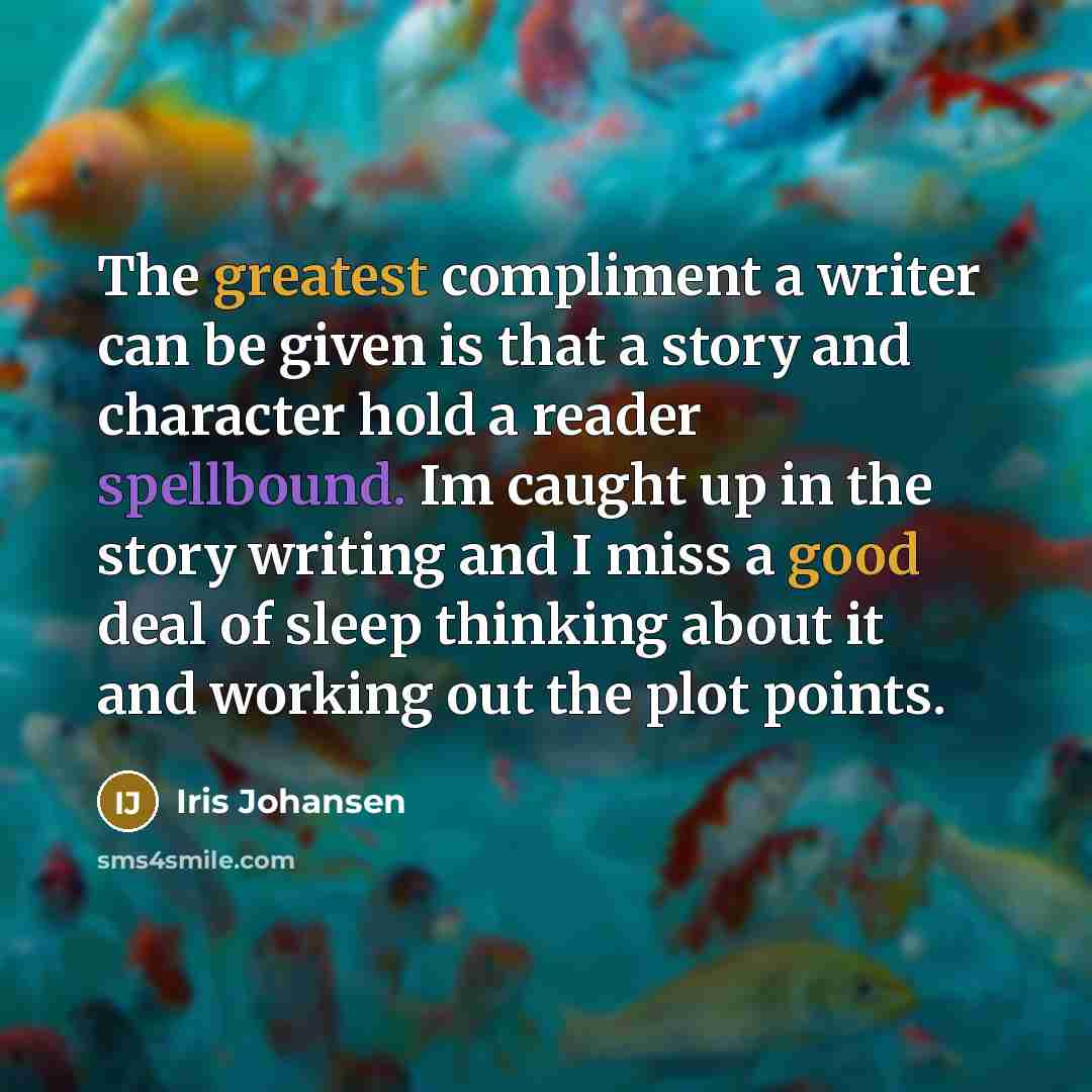 “The greatest compliment a writer can be given is that a story and character hold a reader spellbound. Im caught up in the story writing and I miss a good deal of sleep thinking about it and working out the plot points.” quote by Iris Johansen