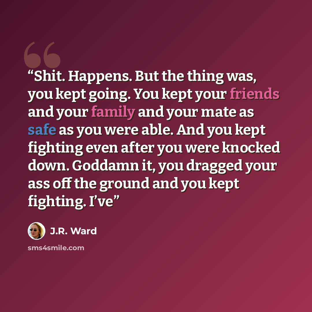 “Shit. Happens. But the thing was, you kept going. You kept your friends and your family and your mate as safe as you were able. And you kept fighting even after you were knocked down. Goddamn it, you dragged your ass off the ground and you kept fighting. I’ve” quote by J.R. Ward