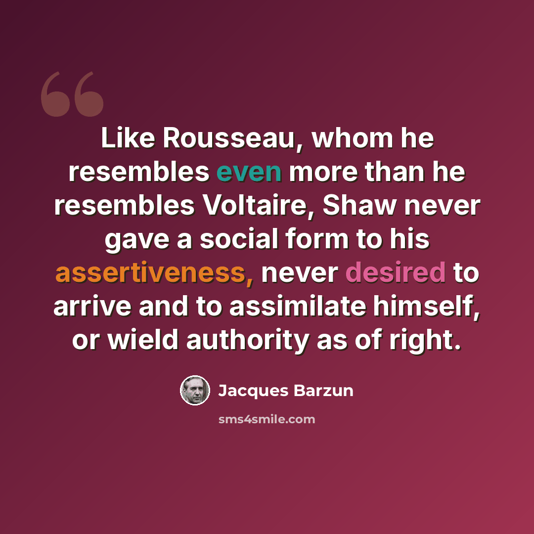 “Like Rousseau, whom he resembles even more than he resembles Voltaire, Shaw never gave a social form to his assertiveness, never desired to arrive and to assimilate himself, or wield authority as of right.” quote by Jacques Barzun