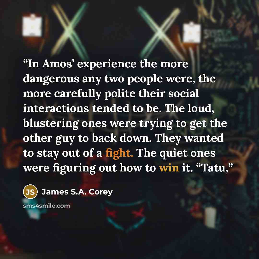 “In Amos’ experience the more dangerous any two people were, the more carefully polite their social interactions tended to be. The loud, blustering ones were trying to get the other guy to back down. They wanted to stay out of a fight. The quiet ones were figuring out how to win it. “Tatu,” quote by James S.A. Corey