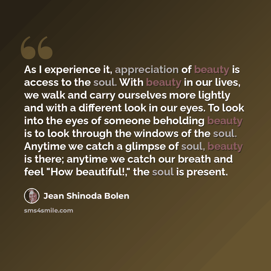 “As I experience it, appreciation of beauty is access to the soul. With beauty in our lives, we walk and carry ourselves more lightly and with a different look in our eyes. To look into the eyes of someone beholding beauty is to look through the windows of the soul. Anytime we catch a glimpse of…” quote by Jean Shinoda Bolen
