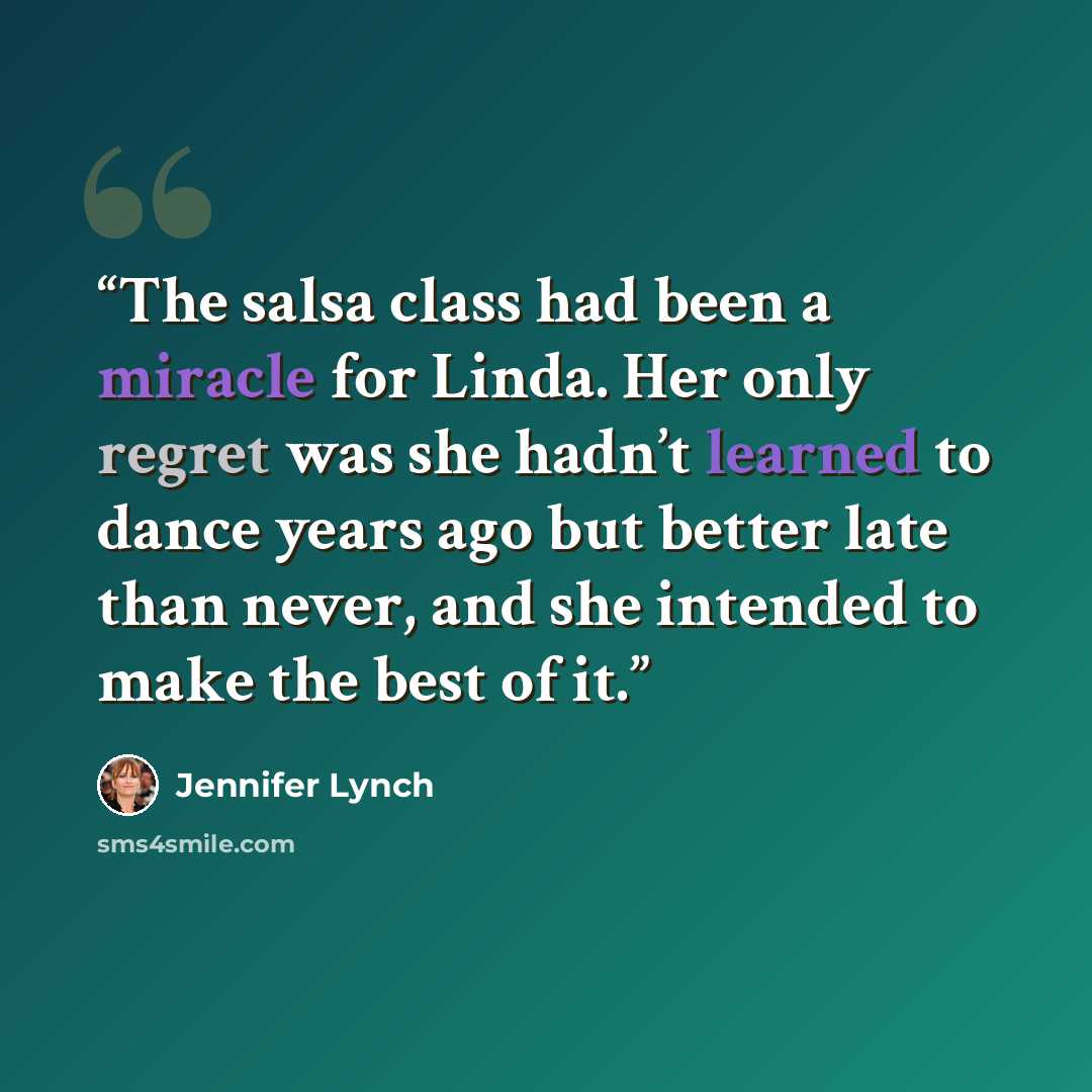 “The salsa class had been a miracle for Linda. Her only regret was she hadn’t learned to dance years ago but better late than never, and she intended to make the best of it.” quote by Jennifer Lynch