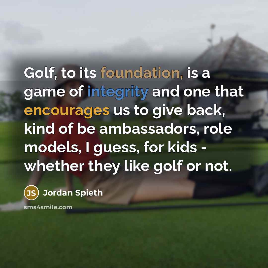 “Golf, to its foundation, is a game of integrity and one that encourages us to give back, kind of be ambassadors, role models, I guess, for kids - whether they like golf or not.” quote by Jordan Spieth