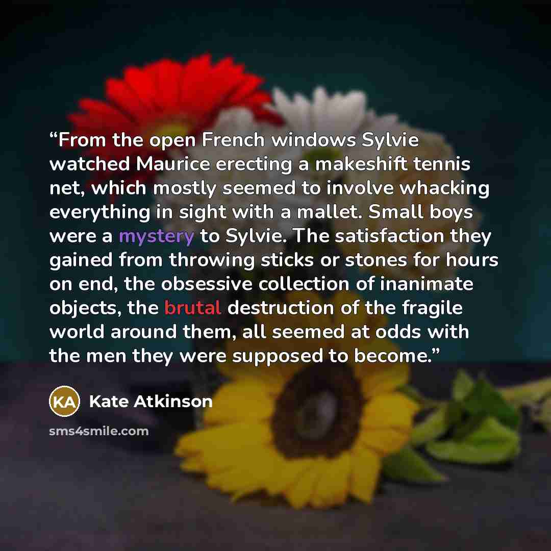 “From the open French windows Sylvie watched Maurice erecting a makeshift tennis net, which mostly seemed to involve whacking everything in sight with a mallet. Small boys were a mystery to Sylvie. The satisfaction they gained from throwing sticks or stones for hours on end, the obsessive…” quote by Kate Atkinson