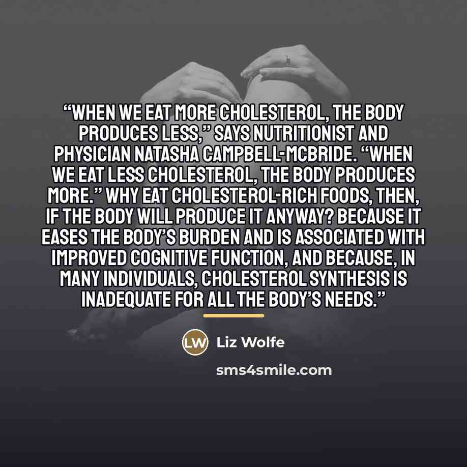“When we eat more cholesterol, the body produces less,” says nutritionist and physician Natasha Campbell-McBride. “When we eat less cholesterol, the body produces more.” Why eat cholesterol-rich foods, then, if the body will produce it anyway? Because it eases the body’s burden and is associated…” quote by Liz Wolfe