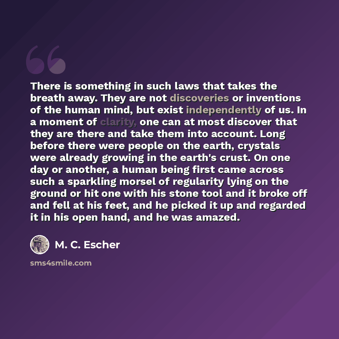 “There is something in such laws that takes the breath away. They are not discoveries or inventions of the human mind, but exist independently of us. In a moment of clarity, one can at most discover that they are there and take them into account. Long before there were people on the earth, crystals…” quote by M. C. Escher