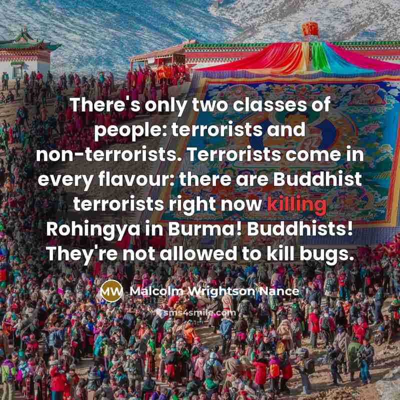 “There's only two classes of people: terrorists and non-terrorists. Terrorists come in every flavour: there are Buddhist terrorists right now killing Rohingya in Burma! Buddhists! They're not allowed to kill bugs.” quote by Malcolm Wrightson Nance