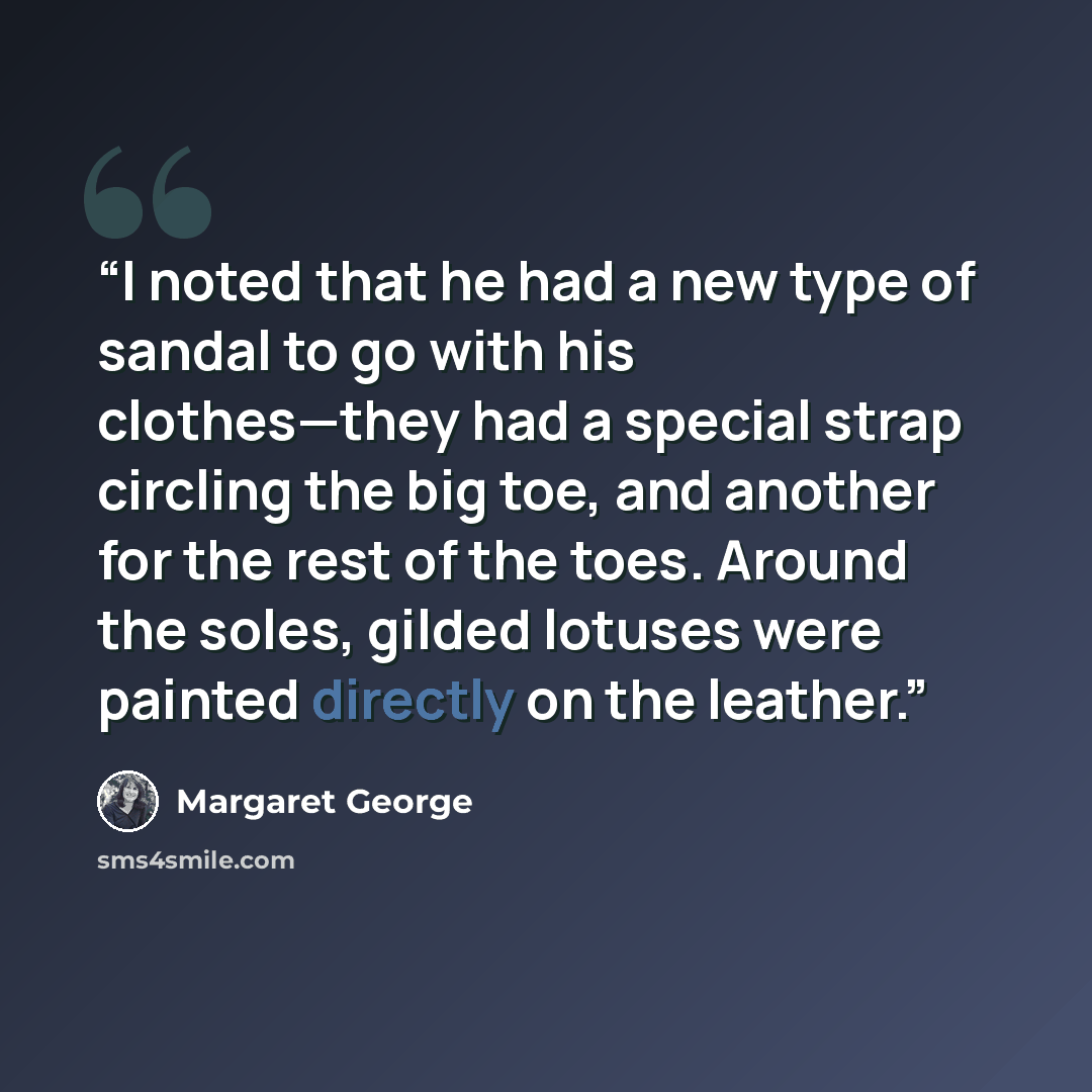 “I noted that he had a new type of sandal to go with his clothes—they had a special strap circling the big toe, and another for the rest of the toes. Around the soles, gilded lotuses were painted directly on the leather.” quote by Margaret George