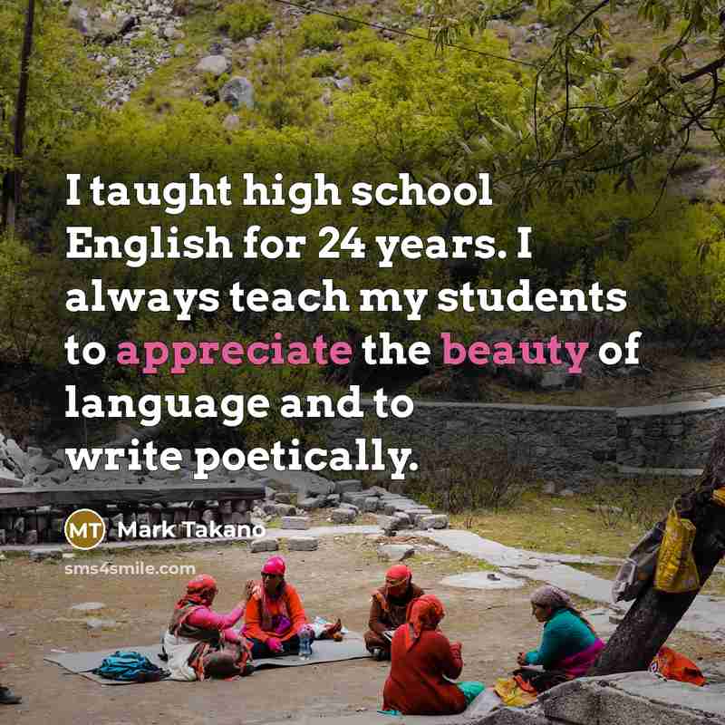 “I taught high school English for 24 years. I always teach my students to appreciate the beauty of language and to write poetically.” quote by Mark Takano
