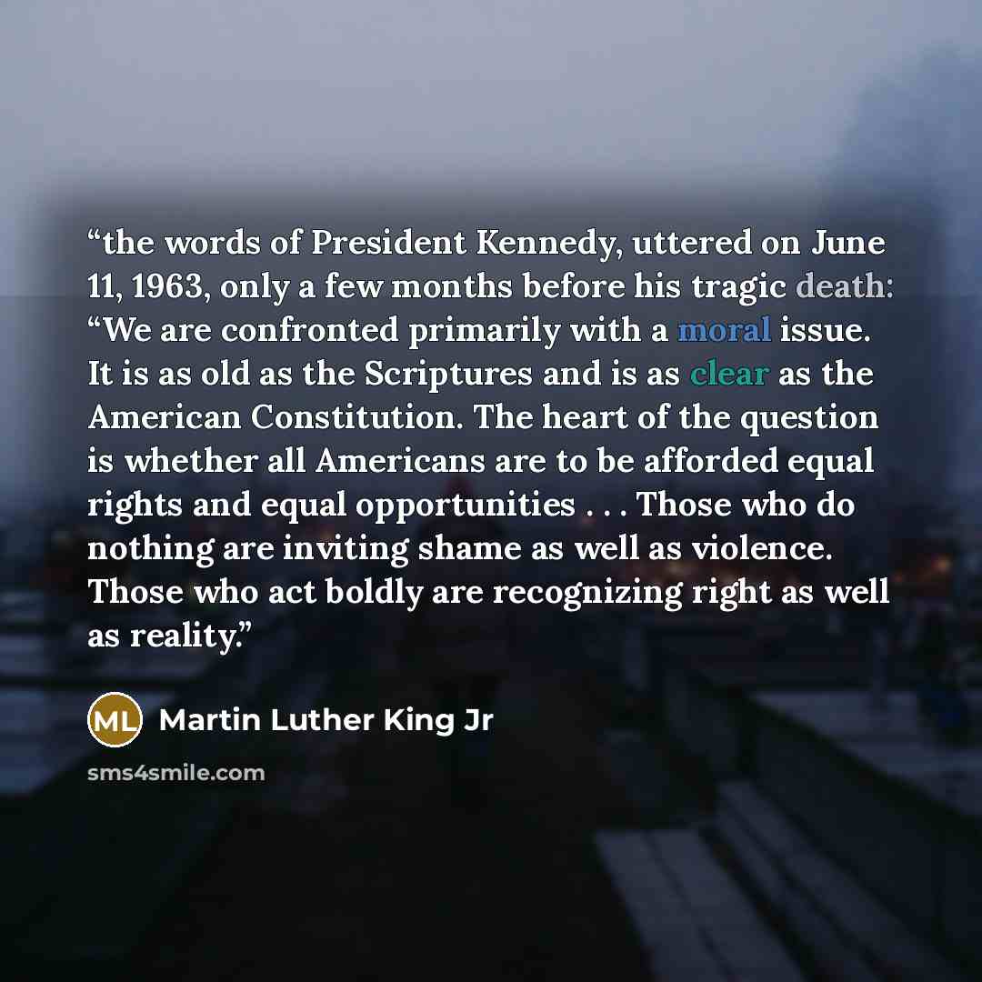 “the words of President Kennedy, uttered on June 11, 1963, only a few months before his tragic death: “We are confronted primarily with a moral issue. It is as old as the Scriptures and is as clear as the American Constitution. The heart of the question is whether all Americans are to be afforded…” quote by Martin Luther King Jr