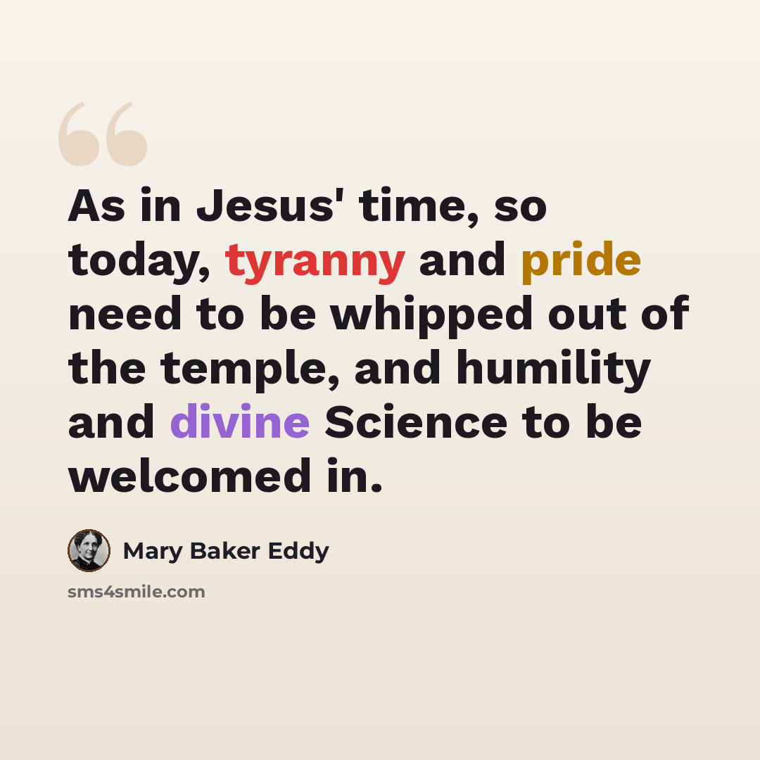 “As in Jesus' time, so today, tyranny and pride need to be whipped out of the temple, and humility and divine Science to be welcomed in.” quote by Mary Baker Eddy