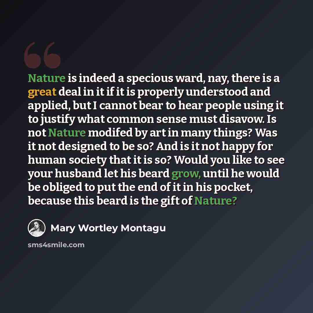 “Nature is indeed a specious ward, nay, there is a great deal in it if it is properly understood and applied, but I cannot bear to hear people using it to justify what common sense must disavow. Is not Nature modifed by art in many things? Was it not designed to be so? And is it not happy for human…” quote by Mary Wortley Montagu
