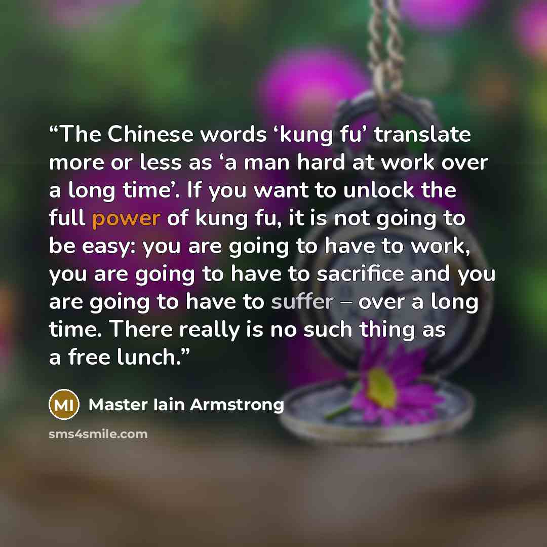 “The Chinese words ‘kung fu’ translate more or less as ‘a man hard at work over a long time’. If you want to unlock the full power of kung fu, it is not going to be easy: you are going to have to work, you are going to have to sacrifice and you are going to have to suffer – over a long time. There…” quote by Master Iain Armstrong