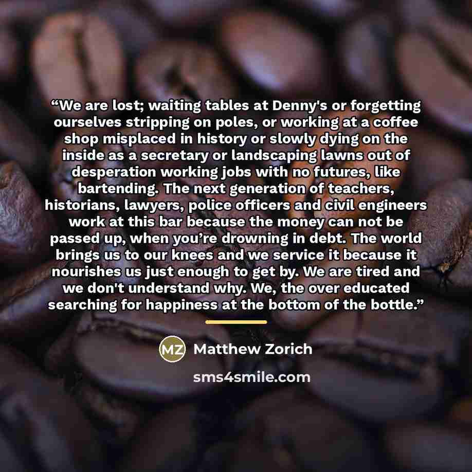 “We are lost; waiting tables at Denny's or forgetting ourselves stripping on poles, or working at a coffee shop misplaced in history or slowly dying on the inside as a secretary or landscaping lawns out of desperation working jobs with no futures, like bartending. The next generation of teachers…” quote by Matthew Zorich