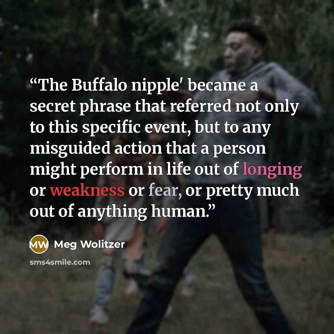 “The Buffalo nipple' became a secret phrase that referred not only to this specific event, but to any misguided action that a person might perform in life out of longing or weakness or fear, or pretty much out of anything human.” quote by Meg Wolitzer
