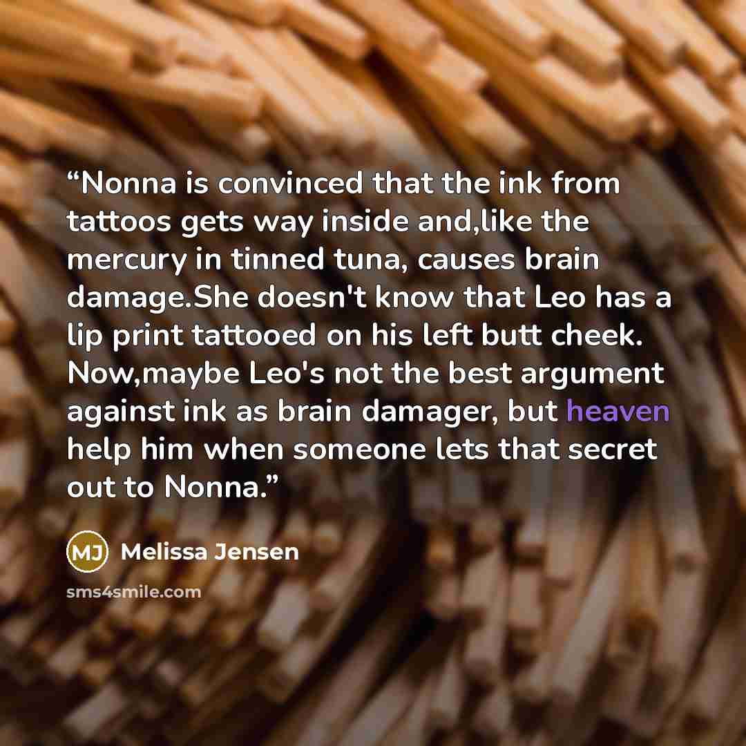 “Nonna is convinced that the ink from tattoos gets way inside and,like the mercury in tinned tuna, causes brain damage.She doesn't know that Leo has a lip print tattooed on his left butt cheek. Now,maybe Leo's not the best argument against ink as brain damager, but heaven help him when someone lets…” quote by Melissa Jensen