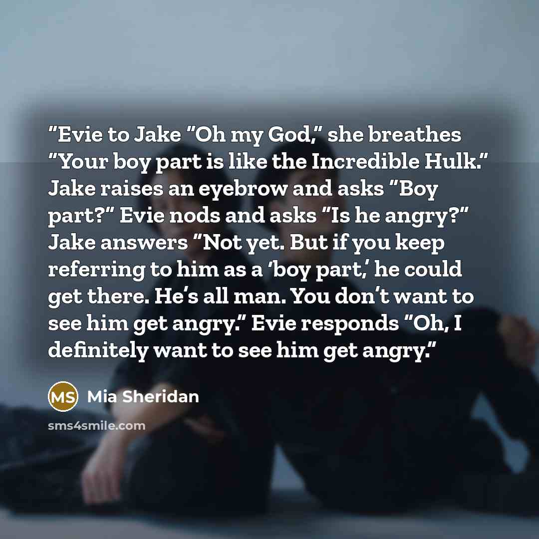 “Evie to Jake “Oh my God,” she breathes “Your boy part is like the Incredible Hulk.” Jake raises an eyebrow and asks “Boy part?” Evie nods and asks “Is he angry?” Jake answers “Not yet. But if you keep referring to him as a ‘boy part,’ he could get there. He’s all man. You don’t want to see him get…” quote by Mia Sheridan