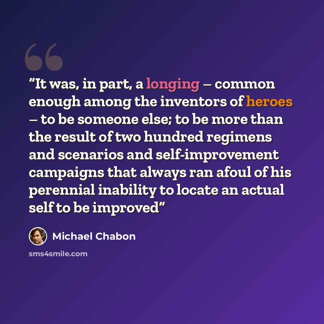 “It was, in part, a longing – common enough among the inventors of heroes – to be someone else; to be more than the result of two hundred regimens and scenarios and self-improvement campaigns that always ran afoul of his perennial inability to locate an actual self to be improved” quote by Michael Chabon