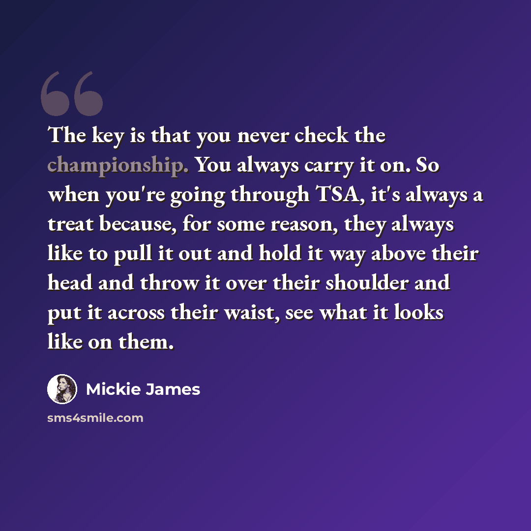 “The key is that you never check the championship. You always carry it on. So when you're going through TSA, it's always a treat because, for some reason, they always like to pull it out and hold it way above their head and throw it over their shoulder and put it across their waist, see what it…” quote by Mickie James