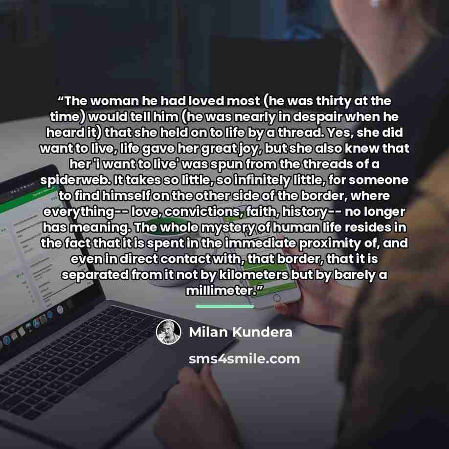 “The woman he had loved most (he was thirty at the time) would tell him (he was nearly in despair when he heard it) that she held on to life by a thread. Yes, she did want to live, life gave her great joy, but she also knew that her 'i want to live' was spun from the threads of a spiderweb. It…” quote by Milan Kundera