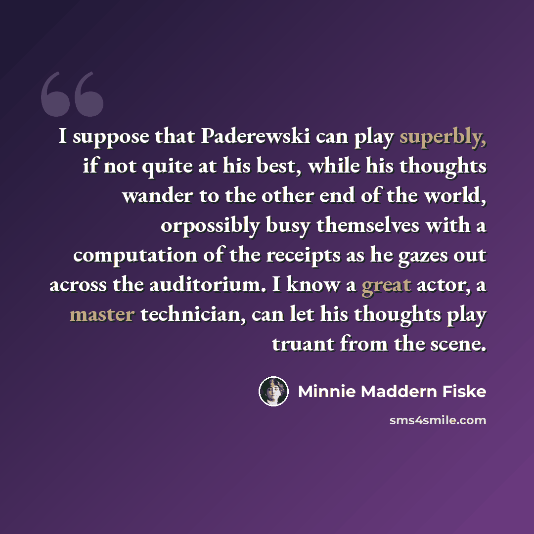 “I suppose that Paderewski can play superbly, if not quite at his best, while his thoughts wander to the other end of the world, orpossibly busy themselves with a computation of the receipts as he gazes out across the auditorium. I know a great actor, a master technician, can let his thoughts play…” quote by Minnie Maddern Fiske