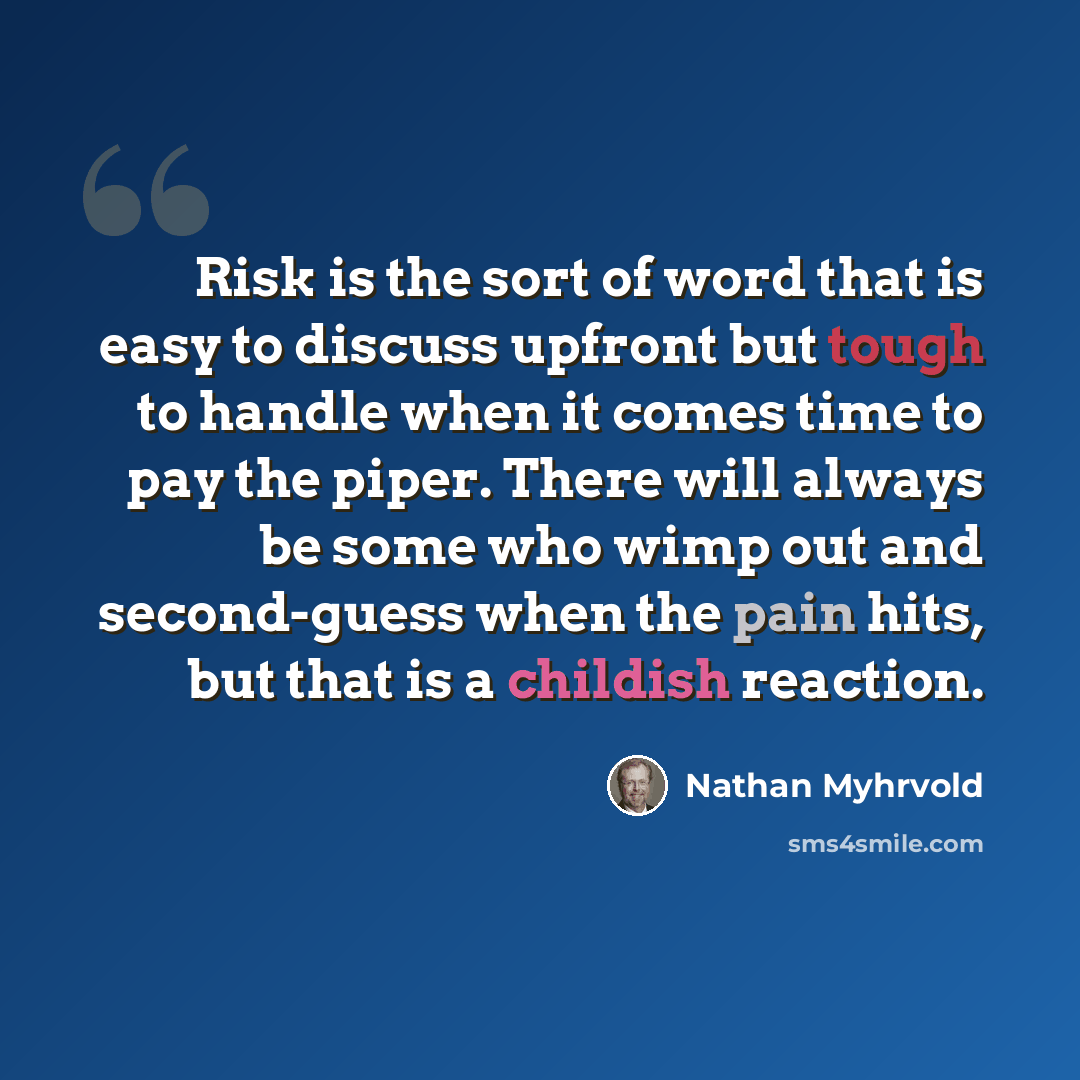“Risk is the sort of word that is easy to discuss upfront but tough to handle when it comes time to pay the piper. There will always be some who wimp out and second-guess when the pain hits, but that is a childish reaction.” quote by Nathan Myhrvold
