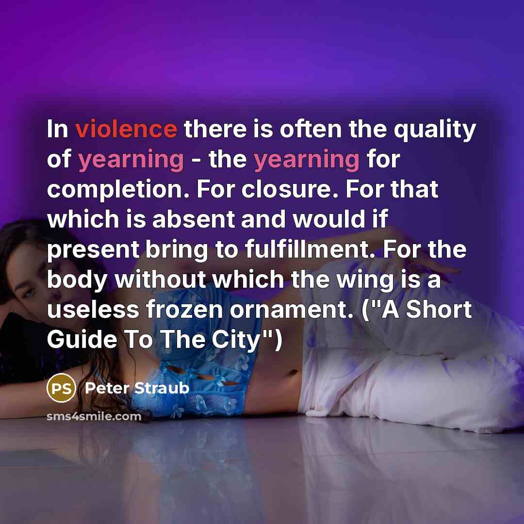“In violence there is often the quality of yearning - the yearning for completion. For closure. For that which is absent and would if present bring to fulfillment. For the body without which the wing is a useless frozen ornament. ("A Short Guide To The City")” quote by Peter Straub