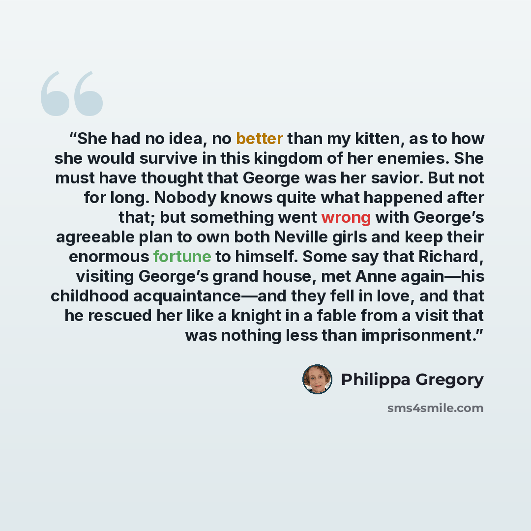 “She had no idea, no better than my kitten, as to how she would survive in this kingdom of her enemies. She must have thought that George was her savior. But not for long. Nobody knows quite what happened after that; but something went wrong with George’s agreeable plan to own both Neville girls…” quote by Philippa Gregory