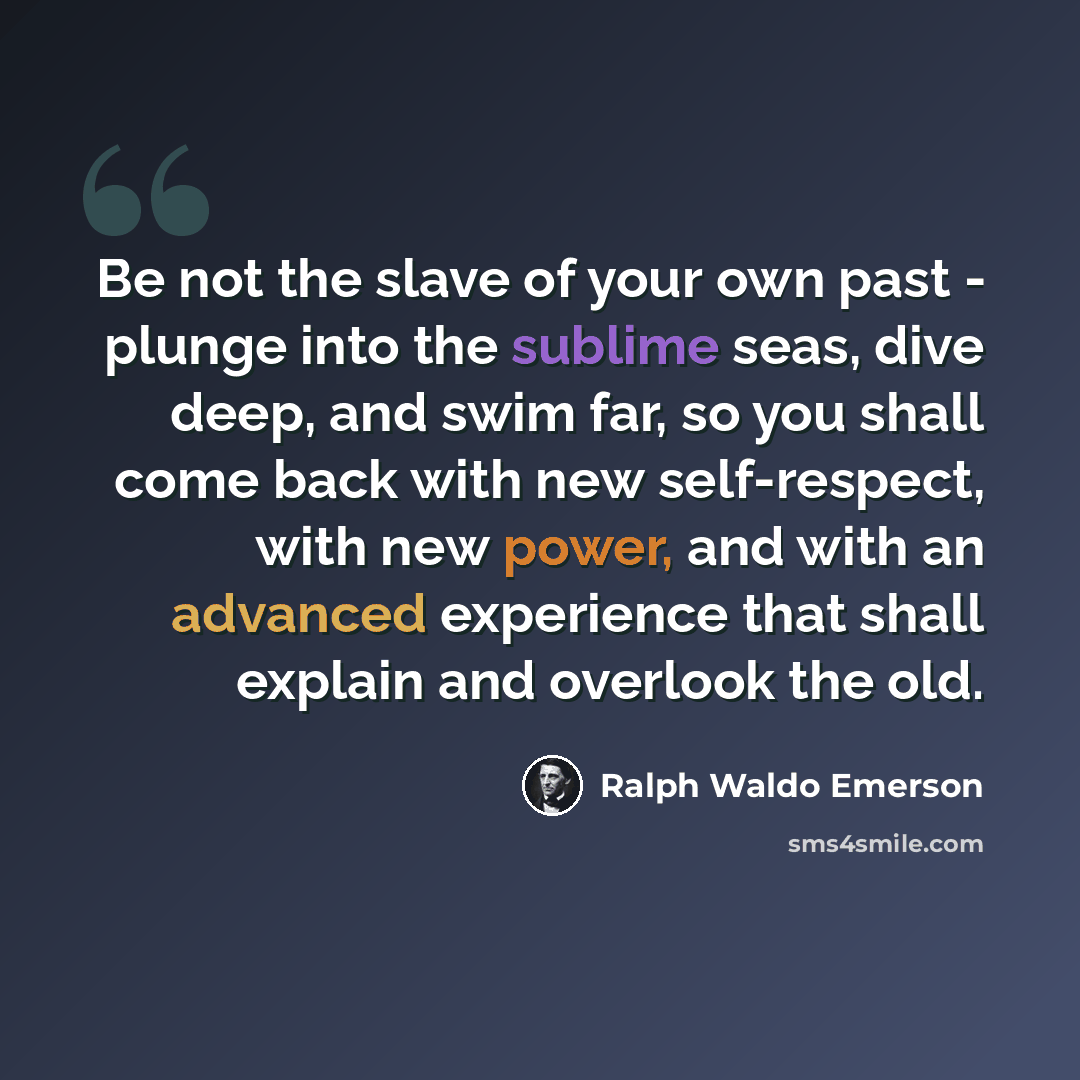 “Be not the slave of your own past - plunge into the sublime seas, dive deep, and swim far, so you shall come back with new self-respect, with new power, and with an advanced experience that shall explain and overlook the old.” quote by Ralph Waldo Emerson