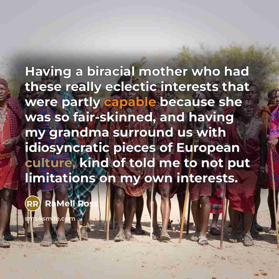 “Having a biracial mother who had these really eclectic interests that were partly capable because she was so fair-skinned, and having my grandma surround us with idiosyncratic pieces of European culture, kind of told me to not put limitations on my own interests.” quote by RaMell Ross