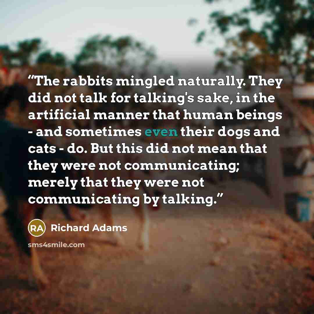 “The rabbits mingled naturally. They did not talk for talking's sake, in the artificial manner that human beings - and sometimes even their dogs and cats - do. But this did not mean that they were not communicating; merely that they were not communicating by talking.” quote by Richard Adams