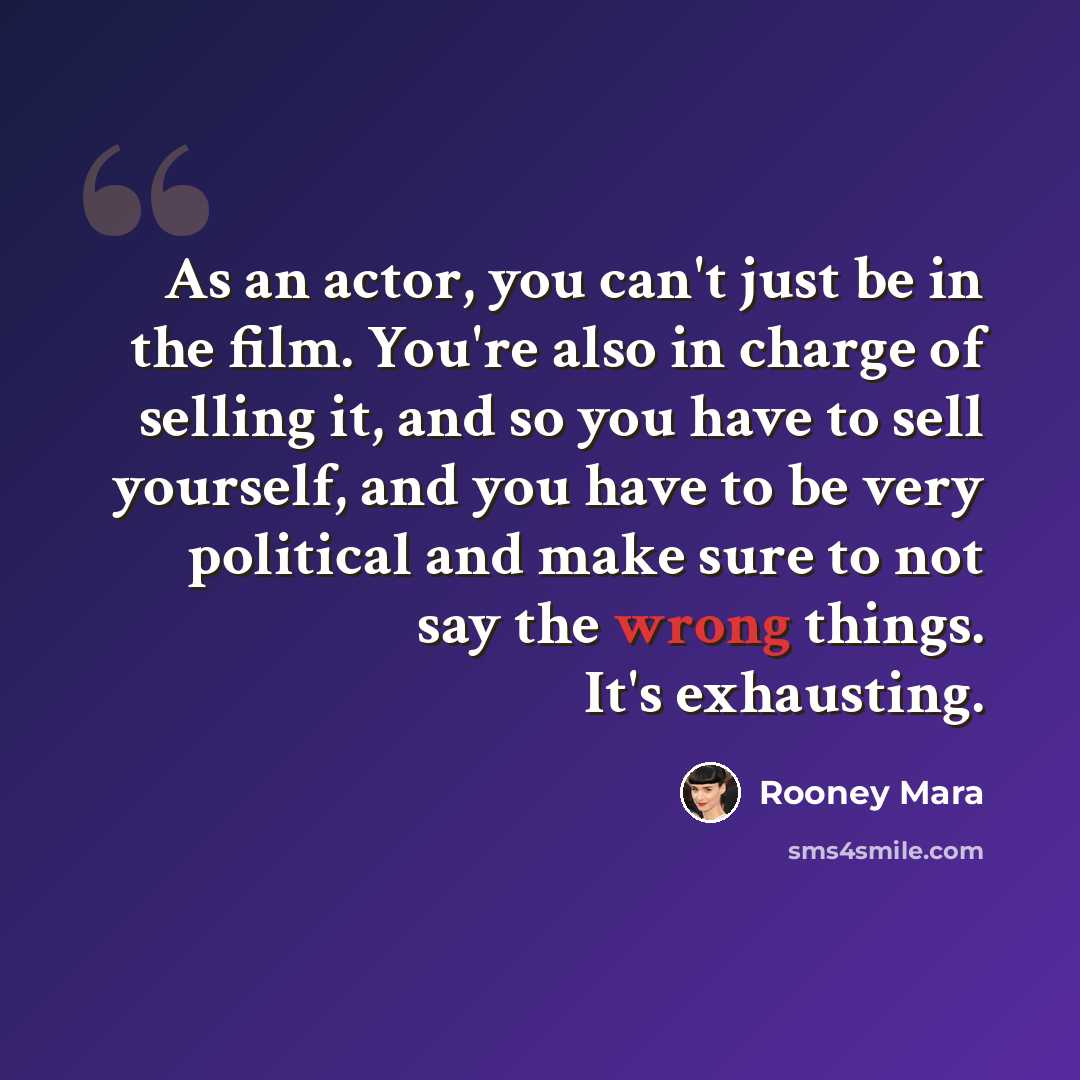 “As an actor, you can't just be in the film. You're also in charge of selling it, and so you have to sell yourself, and you have to be very political and make sure to not say the wrong things. It's exhausting.” quote by Rooney Mara
