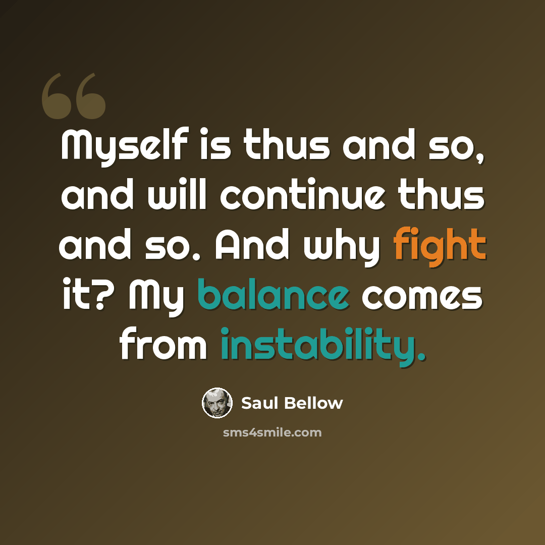 “Myself is thus and so, and will continue thus and so. And why fight it? My balance comes from instability.” quote by Saul Bellow