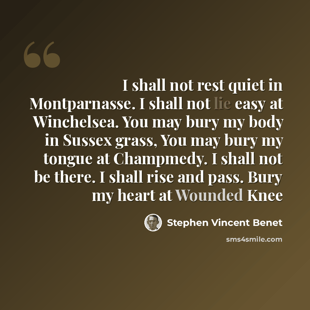“I shall not rest quiet in Montparnasse. I shall not lie easy at Winchelsea. You may bury my body in Sussex grass, You may bury my tongue at Champmedy. I shall not be there. I shall rise and pass. Bury my heart at Wounded Knee” quote by Stephen Vincent Benet