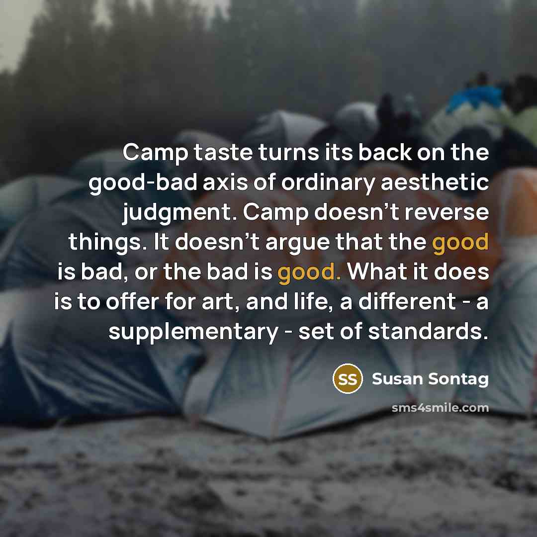 “Camp taste turns its back on the good-bad axis of ordinary aesthetic judgment. Camp doesn't reverse things. It doesn't argue that the good is bad, or the bad is good. What it does is to offer for art, and life, a different - a supplementary - set of standards.” quote by Susan Sontag