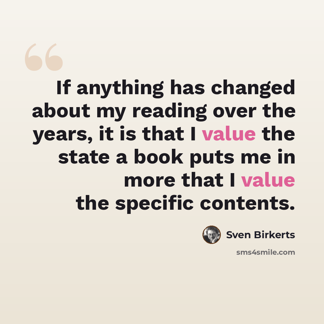 “If anything has changed about my reading over the years, it is that I value the state a book puts me in more that I value the specific contents.” quote by Sven Birkerts